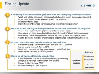 Finning Update
Challenging macro environment; great territories and strong long-term business model
 Weak and volatile commodity prices create challenging current business environment
 High-quality territories with great long-term opportunities
 Diverse customer base
 Product support business provides revenue resilience during downturn
Decisive actions to navigate through downturn and improve business in the long-term
 Cost reductions to maintain profitability on lower revenue base
 Operational priorities aligned with Caterpillar’s Across the Table initiative to provide
outstanding customer experience, position for future growth, and improve ROIC
 Capital discipline, including prudent capital expenditures and asset utilization focus
Actions taken + business model = significant free cash flow
 Generated over $1 billion in free cash flow over last 11 quarters
 Expect strong free cash flow in 2015
 Continued focus on inventory reduction and capital discipline
 Healthy balance sheet and cash position
Capturing strategic and financial opportunities
 Cash acquisition of Saskatchewan dealership; immediately
accretive to earnings and free cash flow positive
 Raised dividend in May 2015
 Active share repurchase program
1
2
3
4
6
 