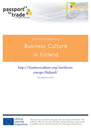  	
  	
  	
  	
  	
  |	
  1	
  

	
  

businessculture.org

Business Culture
in Finland
	
  

http://businessculture.org/northerneurope/finland/
Last updated: 6.10.2013

businessculture.org	
  

This project has been funded with support from the European Commission. This
Content	
  Finland	
  
publication reflects the view only of the author, and the Commission cannot be held
responsible for any use which may be made of the information contained therein.

 