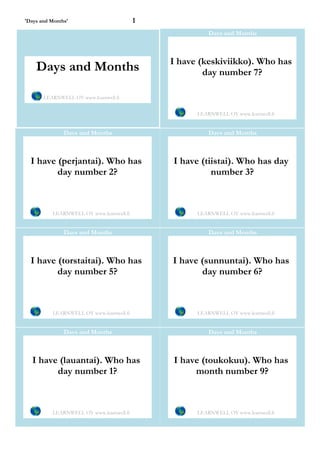 'Days and Months'                         1
                                                        Days and Months



                                              I have (keskiviikko). Who has
    Days and Months                                   day number 7?

       LEARNWELL OY www.learnwell.fi


                                                    LEARNWELL OY www.learnwell.fi


               Days and Months                          Days and Months



  I have (perjantai). Who has                 I have (tiistai). Who has day
         day number 2?                                  number 3?



          LEARNWELL OY www.learnwell.fi             LEARNWELL OY www.learnwell.fi


               Days and Months                          Days and Months



  I have (torstaitai). Who has                I have (sunnuntai). Who has
         day number 5?                               day number 6?



          LEARNWELL OY www.learnwell.fi             LEARNWELL OY www.learnwell.fi


               Days and Months                          Days and Months



   I have (lauantai). Who has                 I have (toukokuu). Who has
         day number 1?                             month number 9?



          LEARNWELL OY www.learnwell.fi             LEARNWELL OY www.learnwell.fi
 