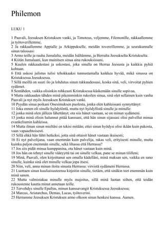 Philemon
LUKU 1
1 Paavali, Jeesuksen Kristuksen vanki, ja Timoteus, veljemme, Filemonille, rakkaallemme
ja työtoverillemme,
2 Ja rakkaallemme Appialle ja Arkippukselle, meidän tovereillemme, ja seurakunnalle
sinun talossasi:
3 Armo teille ja rauha Jumalalta, meidän Isältämme, ja Herralta Jeesukselta Kristukselta.
4 Kiitän Jumalaani, kun mainitsen sinua aina rukouksissani,
5 Kuulen rakkaudestasi ja uskostasi, joka sinulla on Herraa Jeesusta ja kaikkia pyhiä
kohtaan.
6 Että uskosi julistus tulisi tehokkaaksi tunnustamalla kaikkea hyvää, mikä sinussa on
Kristuksessa Jeesuksessa.
7 Sillä meillä on suuri ilo ja lohdutus sinun rakkaudessasi, koska sinä, veli, virvoitat pyhien
sydämet.
8 Sentähden, vaikka olisinkin rohkeasti Kristuksessa käskemään sinulle sopivaa,
9 Mutta rakkauden tähden minä pikemminkin rukoilen sinua, sinä olet sellainen kuin vanha
Paavali ja nyt myös Jeesuksen Kristuksen vanki.
10 Pyydän sinua poikani Onesimuksen puolesta, jonka olen kahleissani synnyttänyt:
11 Joka ennen oli sinulle hyödytöntä, mutta nyt hyödyllistä sinulle ja minulle:
12 jonka minä olen jälleen lähettänyt; ota siis hänet vastaan, se on minun sydämeni.
13 jonka minä olisin halunnut pitää kanssani, että hän sinun sijassasi olisi palvellut minua
evankeliumin kahleissa.
14 Mutta ilman sinun mieltäsi en tekisi mitään; ettei sinun hyödysi olisi ikään kuin pakosta,
vaan vapaaehtoisesti.
15 Sillä ehkä hän lähti hetkeksi, jotta sinä ottaisit hänet vastaan ikuisesti;
16 Ei nyt palvelijana, vaan enemmän kuin palvelija, rakas veli, erityisesti minulle, mutta
kuinka paljon enemmän sinulle, sekä lihassa että Herrassa?
17 Jos siis pidät minua kumppanina, ota hänet vastaan kuin minä.
18 Jos hän on tehnyt sinulle vääryyttä tai on sinulle velkaa, pane se minun tililleni;
19 Minä, Paavali, olen kirjoittanut sen omalla kädelläni, minä maksan sen, vaikka en sano
sinulle, kuinka sinä olet minulle velkaa jopa itsesi.
20 Niin, veli, anna minun iloita sinusta Herrassa: virvistä sydämeni Herrassa.
21 Luottaen sinun kuuliaisuuteensa kirjoitin sinulle, tietäen, että sinäkin teet enemmän kuin
minä sanon.
22 Mutta valmistakaa minulle myös majoitus, sillä minä luotan siihen, että teidän
rukoustenne kautta minut annetaan teille.
23 Tervehdys sinulle Epafras, minun kanssavangit Kristuksessa Jeesuksessa;
24 Marcus, Aristarchus, Demas, Lucas, työtoverini.
25 Herramme Jeesuksen Kristuksen armo olkoon sinun henkesi kanssa. Aamen.
 