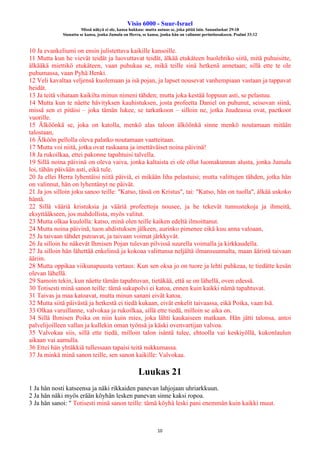 Visio 6000 - Suur-Israel
Missä näkyä ei ole, kansa hukkuu: mutta autuas se, joka pitää lain. Sananlaskut 29:18
Siunattu se kansa, jonka Jumala on Herra, se kansa, jonka hän on valinnut perintöosakseen. Psalmi 33:12
10
10 Ja evankeliumi on ensin julistettava kaikille kansoille.
11 Mutta kun he vievät teidät ja luovuttavat teidät, älkää etukäteen huolehtiko siitä, mitä puhuisitte,
älkääkä miettikö etukäteen, vaan puhukaa se, mikä teille sinä hetkenä annetaan; sillä ette te ole
puhumassa, vaan Pyhä Henki.
12 Veli kavaltaa veljensä kuolemaan ja isä pojan, ja lapset nousevat vanhempiaan vastaan ja tappavat
heidät.
13 Ja teitä vihataan kaikilta minun nimeni tähden; mutta joka kestää loppuun asti, se pelastuu.
14 Mutta kun te näette hävityksen kauhistuksen, josta profeetta Daniel on puhunut, seisovan siinä,
missä sen ei pitäisi – joka tämän lukee, se tarkatkoon – silloin ne, jotka Juudeassa ovat, paetkoot
vuorille.
15 Älköönkä se, joka on katolla, menkö alas taloon älköönkä sinne menkö noutamaan mitään
talostaan,
16 Älköön pellolla oleva palatko noutamaan vaatteitaan.
17 Mutta voi niitä, jotka ovat raskaana ja imettäväiset noina päivinä!
18 Ja rukoilkaa, ettei pakonne tapahtuisi talvella.
19 Sillä noina päivinä on oleva vaiva, jonka kaltaista ei ole ollut luomakunnan alusta, jonka Jumala
loi, tähän päivään asti, eikä tule.
20 Ja ellei Herra lyhentäisi niitä päiviä, ei mikään liha pelastuisi; mutta valittujen tähden, jotka hän
on valinnut, hän on lyhentänyt ne päivät.
21 Ja jos silloin joku sanoo teille: "Katso, tässä on Kristus", tai: "Katso, hän on tuolla", älkää uskoko
häntä.
22 Sillä vääriä kristuksia ja vääriä profeettoja nousee, ja he tekevät tunnustekoja ja ihmeitä,
eksyttääkseen, jos mahdollista, myös valitut.
23 Mutta olkaa kuulolla: katso, minä olen teille kaiken edeltä ilmoittanut.
24 Mutta noina päivinä, tuon ahdistuksen jälkeen, aurinko pimenee eikä kuu anna valoaan,
25 Ja taivaan tähdet putoavat, ja taivaan voimat järkkyvät.
26 Ja silloin he näkevät Ihmisen Pojan tulevan pilvissä suurella voimalla ja kirkkaudella.
27 Ja silloin hän lähettää enkelinsä ja kokoaa valittunsa neljältä ilmansuunnalta, maan ääristä taivaan
ääriin.
28 Mutta oppikaa viikunapuusta vertaus: Kun sen oksa jo on tuore ja lehti puhkeaa, te tiedätte kesän
olevan lähellä.
29 Samoin tekin, kun näette tämän tapahtuvan, tietäkää, että se on lähellä, oven edessä.
30 Totisesti minä sanon teille: tämä sukupolvi ei katoa, ennen kuin kaikki nämä tapahtuvat.
31 Taivas ja maa katoavat, mutta minun sanani eivät katoa.
32 Mutta siitä päivästä ja hetkestä ei tiedä kukaan, eivät enkelit taivaassa, eikä Poika, vaan Isä.
33 Olkaa varuillanne, valvokaa ja rukoilkaa, sillä ette tiedä, milloin se aika on.
34 Sillä Ihmisen Poika on niin kuin mies, joka lähti kaukaiseen matkaan. Hän jätti talonsa, antoi
palvelijoilleen vallan ja kullekin oman työnsä ja käski ovenvartijan valvoa.
35 Valvokaa siis, sillä ette tiedä, milloin talon isäntä tulee, ehtoolla vai keskiyöllä, kukonlaulun
aikaan vai aamulla.
36 Ettei hän yhtäkkiä tullessaan tapaisi teitä nukkumassa.
37 Ja minkä minä sanon teille, sen sanon kaikille: Valvokaa.
Luukas 21
1 Ja hän nosti katseensa ja näki rikkaiden panevan lahjojaan uhriarkkuun.
2 Ja hän näki myös erään köyhän lesken panevan sinne kaksi ropoa.
3 Ja hän sanoi: " Totisesti minä sanon teille: tämä köyhä leski pani enemmän kuin kaikki muut.
 