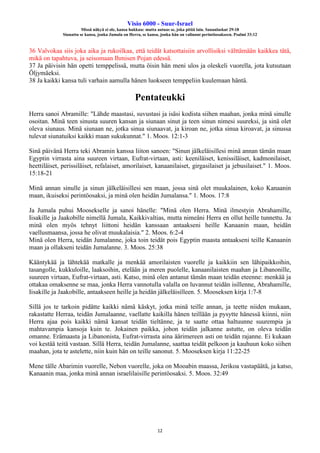 Visio 6000 - Suur-Israel
Missä näkyä ei ole, kansa hukkuu: mutta autuas se, joka pitää lain. Sananlaskut 29:18
Siunattu se kansa, jonka Jumala on Herra, se kansa, jonka hän on valinnut perintöosakseen. Psalmi 33:12
12
36 Valvokaa siis joka aika ja rukoilkaa, että teidät katsottaisiin arvollisiksi välttämään kaikkea tätä,
mikä on tapahtuva, ja seisomaan Ihmisen Pojan edessä.
37 Ja päivisin hän opetti temppelissä, mutta öisin hän meni ulos ja oleskeli vuorella, jota kutsutaan
Öljymäeksi.
38 Ja kaikki kansa tuli varhain aamulla hänen luokseen temppeliin kuulemaan häntä.
Pentateukki
Herra sanoi Abramille: "Lähde maastasi, suvustasi ja isäsi kodista siihen maahan, jonka minä sinulle
osoitan. Minä teen sinusta suuren kansan ja siunaan sinut ja teen sinun nimesi suureksi, ja sinä olet
oleva siunaus. Minä siunaan ne, jotka sinua siunaavat, ja kiroan ne, jotka sinua kiroavat, ja sinussa
tulevat siunatuiksi kaikki maan sukukunnat." 1. Moos. 12:1-3
Sinä päivänä Herra teki Abramin kanssa liiton sanoen: "Sinun jälkeläisillesi minä annan tämän maan
Egyptin virrasta aina suureen virtaan, Eufrat-virtaan, asti: keeniläiset, kenissiläiset, kadmonilaiset,
heettiläiset, perissiläiset, refalaiset, amorilaiset, kanaanilaiset, girgasilaiset ja jebusilaiset." 1. Moos.
15:18-21
Minä annan sinulle ja sinun jälkeläisillesi sen maan, jossa sinä olet muukalainen, koko Kanaanin
maan, ikuiseksi perintöosaksi, ja minä olen heidän Jumalansa." 1. Moos. 17:8
Ja Jumala puhui Moosekselle ja sanoi hänelle: "Minä olen Herra. Minä ilmestyin Abrahamille,
Iisakille ja Jaakobille nimellä Jumala, Kaikkivaltias, mutta nimeäni Herra en ollut heille tunnettu. Ja
minä olen myös tehnyt liittoni heidän kanssaan antaakseni heille Kanaanin maan, heidän
vaellusmaansa, jossa he olivat muukalaisia." 2. Moos. 6:2-4
Minä olen Herra, teidän Jumalanne, joka toin teidät pois Egyptin maasta antaakseni teille Kanaanin
maan ja ollakseni teidän Jumalanne. 3. Moos. 25:38
Kääntykää ja lähtekää matkalle ja menkää amorilaisten vuorelle ja kaikkiin sen lähipaikkoihin,
tasangolle, kukkuloille, laaksoihin, etelään ja meren puolelle, kanaanilaisten maahan ja Libanonille,
suureen virtaan, Eufrat-virtaan, asti. Katso, minä olen antanut tämän maan teidän eteenne: menkää ja
ottakaa omaksenne se maa, jonka Herra vannotulla valalla on luvannut teidän isillenne, Abrahamille,
Iisakille ja Jaakobille, antaakseen heille ja heidän jälkeläisilleen. 5. Mooseksen kirja 1:7-8
Sillä jos te tarkoin pidätte kaikki nämä käskyt, jotka minä teille annan, ja teette niiden mukaan,
rakastatte Herraa, teidän Jumalaanne, vaellatte kaikilla hänen teillään ja pysytte hänessä kiinni, niin
Herra ajaa pois kaikki nämä kansat teidän tieltänne, ja te saatte ottaa haltuunne suurempia ja
mahtavampia kansoja kuin te. Jokainen paikka, johon teidän jalkanne astutte, on oleva teidän
omanne. Erämaasta ja Libanonista, Eufrat-virrasta aina äärimereen asti on teidän rajanne. Ei kukaan
voi kestää teitä vastaan. Sillä Herra, teidän Jumalanne, saattaa teidät pelkoon ja kauhuun koko siihen
maahan, jota te astelette, niin kuin hän on teille sanonut. 5. Mooseksen kirja 11:22-25
Mene tälle Abarimin vuorelle, Nebon vuorelle, joka on Mooabin maassa, Jerikoa vastapäätä, ja katso,
Kanaanin maa, jonka minä annan israelilaisille perintöosaksi. 5. Moos. 32:49
 