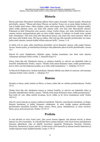 Visio 6000 - Suur-Israel
Missä näkyä ei ole, kansa hukkuu: mutta autuas se, joka pitää lain. Sananlaskut 29:18
Siunattu se kansa, jonka Jumala on Herra, se kansa, jonka hän on valinnut perintöosakseen. Psalmi 33:12
13
Historia
Herran palvelijan Mooseksen kuoleman jälkeen Herra puhui Joosualle, Nuunin pojalle, Mooseksen
palvelijalle, sanoen: "Minun palvelijani Mooses on kuollut. Nouse siis ja mene tämän Jordanin yli,
sinä ja kaikki tämä kansa, siihen maahan, jonka minä annan heille, israelilaisille. Jokainen paikka,
johon teidän jalkanne astuu, sen minä olen antanut teille, niin kuin olen Moosekselle sanonut.
Erämaasta ja tästä Libanonista aina suureen virtaan, Eufrat-virtaan, asti, koko heettiläisten maa ja
suureen mereen auringonlaskuun päin on oleva teidän rajanne. Ei kukaan voi kestää sinua vastaan
koko elinaikanasi. Niin kuin minä olin Mooseksen kanssa, niin minä olen sinun kanssasi. Minä en
jätä sinua enkä hylkää sinua. Ole luja ja rohkea, sillä sinä jaat tälle kansalle perintöosaksi sen maan,
jonka minä vannoen vannoin heidän isilleen antavani heille." Joosua 1:1-6
Ja nämä ovat ne maat, jotka israelilaiset perinnöksi saivat Kanaanin maassa, jotka pappi Eleasar,
Joosua, Nuunin poika, ja israelilaisten heimojen isäin päämiehet jakoivat heille perintöosaksi. Joosua
14:1
Daavid löi myös Hadadeserin, Rehobin pojan, Sooban kuninkaan, kun tämä meni takaisin
valtaamaan aluettaan Eufrat-virralla. 2. Samuelin kirja 8:3
liittoa, jonka hän teki Abrahamin kanssa, ja valaansa Iisakille, ja vahvisti sen Jaakobille laiksi ja
Israelille iankaikkiseksi liitoksi, sanoen: "Sinulle minä annan Kanaanin maan, teidän perintöosanne,
kun te olitte vain harvalukuinen joukko, ja te olitte siellä muukalaisia." 1. Aikakirja 16:16-19
Ja Daavid löi Hadareserin, Sooban kuninkaan, Hamatin lähellä, kun tämä oli menossa vahvistamaan
valtaansa Eufrat-virran varrelle. 1. Aikakirja 18:3
Runous
Siunattu se kansa, jonka Jumala on Herra, se kansa, jonka hän on valinnut perintöosakseen. Psalmi
33:12
Tämän liiton hän teki Abrahamin kanssa ja valansa Iisakille, ja vahvisti sen Jaakobille laiksi ja
Israelille iankaikkiseksi liitoksi, sanoen: "Sinulle minä annan Kanaanin maan, teidän perintöosanne."
Kun heitä oli vain vähän miehiä luvultaan, hyvin vähän, ja he olivat muukalaisia siellä. Psalmi
105:9-12
Joka löi suuria kansoja ja surmasi mahtavia kuninkaita: Siihonin, amorilaisten kuninkaan, ja Oogin,
Basanin kuninkaan, ja kaikki Kanaanin valtakunnat. Ja antoi heidän maansa perintöosaksi,
perintöosaksi kansalleen Israelille. Sinun nimesi, Herra, pysyy iankaikkisesti, ja sinun muistosi,
Herra, pysyy polvesta polveen. Psalmi 135:10-13
Profetia
Ja sinä päivänä on oleva Iisain juuri, joka seisoo kansan lippuna; sitä pakanat etsivät; ja hänen
leponsa on oleva kunniakas. Ja sinä päivänä Herra ojentaa kätensä vielä toisen kerran pelastaakseen
kansansa jäännöksen, joka on jäljellä Assyriasta, Egyptistä, Patroksesta, Kuusista, Elamista,
Sinearista, Hamatista ja meren saarista. Ja hän nostaa viirin kansoille ja kokoaa Israelin karkotetut ja
Juudan hajotetut maan neljältä kulmalta. Jesaja 11:10-12
 