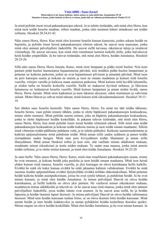 Visio 6000 - Suur-Israel
Missä näkyä ei ole, kansa hukkuu: mutta autuas se, joka pitää lain. Sananlaskut 29:18
Siunattu se kansa, jonka Jumala on Herra, se kansa, jonka hän on valinnut perintöosakseen. Psalmi 33:12
16
Ja minä pyhitän itseni teissä pakanakansojen edessä. Ja te tulette tietämään, että minä olen Herra, kun
minä tuon teidät Israelin maahan, siihen maahan, jonka olen nostanut käteni antaakseni sen teidän
isillenne. Hesekiel 20:34,41-42
Näin sanoo Herra, Herra: Kun minä olen koonnut Israelin kansan kansoista, joiden sekaan heidät on
hajotettu, ja pyhitän itseni heissä pakanakansojen silmien edessä, he saavat asua maassaan, jonka
minä olen antanut palvelijalleni Jaakobille. He asuvat siellä turvassa, rakentavat taloja ja istuttavat
viinitarhoja. He asuvat turvassa, kun minä olen toteuttanut tuomiot kaikille niille, jotka halveksivat
heitä heidän ympärillään. Ja he tulevat tietämään, että minä olen Herra, heidän Jumalansa. Hesekiel
28:25-26
Sillä näin sanoo Herra, Herra Jumala: Katso, minä etsin lampaani ja pidän niistä huolen. Niin kuin
paimen pitää huolen laumastansa hajaantuneina päivänä, niin minäkin pidän huolen lampaistani ja
pelastan ne kaikista paikoista, joihin ne ovat hajaantuneet pilvisenä ja pimeänä päivänä. Minä tuon
ne pois kansojen seasta ja kokoan ne maista ja tuon ne omaan maahansa ja kaitsen niitä Israelin
vuorilla, virtojen varsilla ja kaikissa maan asutuissa paikoissa. Minä kaitsen niitä hyvällä laitumella,
ja niiden tarha on Israelin korkeilla vuorilla. Siellä ne makaavat hyvässä tarhassa, ja lihavassa
laitumessa ne laiduntavat Israelin vuorilla. Minä kaitsen lampaitani ja annan niiden levätä, sanoo
Herra, Herra Jumala. Minä etsin kadonneet ja tuon takaisin eksyneet, sidon murtuneen ja vahvistan
sairaat. Mutta lihavat ja vahvat minä tuhoan; minä kaitsen niitä oikeudenmukaisesti. Hesekiel 34:11–
16
Sen tähden sano Israelin heimolle: Näin sanoo Herra, Herra: En minä tee tätä teidän tähtenne,
Israelin heimo, vaan pyhän nimeni tähden, jonka te olette häpäisseet pakanakansojen keskuudessa,
minne olette menneet. Minä pyhitän suuren nimeni, joka on häpäisty pakanakansojen keskuudessa,
jonka te olette häpäisseet heidän keskellään. Ja pakanat tulevat tietämään, että minä olen Herra,
sanoo Herra, Herra, kun minä pyhitän itseni teissä heidän silmiensä edessä. Sillä minä otan teidät
pakanakansojen keskuudesta ja kokoan teidät kaikista maista ja tuon teidät omaan maahanne. Silloin
minä vihmotan teidän päällenne puhdasta vettä, ja te tulette puhtaiksi. Kaikesta saastaisuudestanne ja
kaikista epäjumalistanne minä puhdistan teidät. Minä annan teille uuden sydämen ja panen teidän
sisimpäänne uuden hengen. Minä otan pois kivisydämen teidän lihastanne ja annan teille
lihasydämen. Minä annan Henkeni teihin ja teen niin, että vaellatte minun säädösteni mukaan,
noudatatte minun oikeuksiani ja teette niiden mukaan. Te saatte asua maassa, jonka minä annoin
teidän isillenne, ja te olette minun kansani, ja minä olen teidän Jumalanne. Hesekiel 36:22-28
Ja sano heille: Näin sanoo Herra, Herra: Katso, minä otan israelilaiset pakanakansojen seasta, minne
he ovat menneet, ja kokoan heidät joka puolelta ja tuon heidät omaan maahansa. Minä teen heistä
yhden kansan siinä maassa, Israelin vuorilla, ja yksi kuningas on oleva kuninkaana heille kaikille.
Eivätkä he enää ole kaksi kansaa eivätkä he enää jakaannu kahteen valtakuntaan. Eivätkä he enää
saastuta itseään epäjumalillaan eivätkä iljetyksillään eivätkä millään rikkomuksillaan. Minä pelastan
heidät kaikista heidän asuinpaikoistaan, joissa he ovat syntiä tehneet, ja puhdistan heidät. Ja he ovat
minun kansani, ja minä olen heidän Jumalansa. Ja minun palvelijani Daavid on oleva heidän
kuninkaansa, ja heillä kaikilla on oleva yksi paimen. He vaeltavat minun oikeuksieni mukaan,
noudattavat minun säädöksiäni ja tekevät ne. Ja he saavat asua siinä maassa, jonka minä olen antanut
palvelijalleni Jaakobille, jossa teidän isänne ovat asuneet. Ja he saavat asua siellä, he ja heidän
lapsensa ja heidän lastensa lapset ikuisesti. Ja minun palvelijani Daavid on oleva heidän ruhtinaansa
ikuisesti. Minä teen heidän kanssaan rauhan liiton, se on oleva ikuinen liitto heidän kanssaan. Minä
asetan heidät ja teen heidät lisääntyviksi ja asetan pyhäkköni heidän keskelleen ikuisiksi ajoiksi.
Minun majani on oleva heidän keskellään. Minä olen heidän Jumalansa, ja he ovat minun kansani. Ja
 