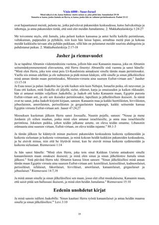 Visio 6000 - Suur-Israel
Missä näkyä ei ole, kansa hukkuu: mutta autuas se, joka pitää lain. Sananlaskut 29:18
Siunattu se kansa, jonka Jumala on Herra, se kansa, jonka hän on valinnut perintöosakseen. Psalmi 33:12
19
ovat hajaantuneet meistä, pelasta ne, jotka palvelevat pakanoiden keskuudessa, katso halveksittuja ja
inhottuja, ja anna pakanoiden tietää, että sinä olet meidän Jumalamme. 2. Makkabealaiskirja 1:24-27
Me toivomme myös, että Jumala, joka pelasti kaiken kansansa ja antoi heille kaikille perintöosan,
valtakunnan, pappeuden ja pyhäkön, niin kuin hän laissa lupasi, armahtaa meitä pian ja kokoaa
meidät kaikkialta taivaan alta pyhään paikkaan, sillä hän on pelastanut meidät suurista ahdingoista ja
puhdistanut paikan. 2. Makkabealaiskirja 2:17-18
Jasher ja riemuvuodet
Ja se tapahtui Abramin viidentenätoista vuotena, jolloin hän asui Kanaanin maassa, joka on Abramin
seitsemänkymmenentenä elinvuotena, että Herra ilmestyi Abramille sinä vuonna ja sanoi hänelle:
"Minä olen Herra, joka toin sinut pois Ur-Kasdimista antaakseni sinulle tämän maan perintöosaksi.
Vaella siis minun edelläni ja ole nuhteeton ja pidä minun käskyni, sillä sinulle ja sinun jälkeläisillesi
minä annan tämän maan perintöosaksi, Mitsraim-virrasta aina suureen Eufrat-virtaan asti." Jaasher
13:17-18
Ja Esau nousi ja palasi Jaakobin luo ja teki kaiken niin kuin Nebajot, Ismaelin poika, oli neuvonut; ja
Esau otti kaiken, mitä Iisakilla oli jäljellä, sielut, eläimet, karja ja omaisuuden ja kaiken rikkaudet;
hän ei antanut mitään veljelleen Jaakobille; ja Jaakob otti koko Kanaanin maan, Egyptin purosta
Eufrat-virtaan asti, ja otti sen ikuiseksi perintöosaksi, lapsilleen ja jälkeläisilleen ikuisesti. Ja nämä
ovat ne sanat, jotka Jaakob kirjoitti kirjaan, sanoen: Kanaanin maa ja kaikki heettiläisten, hivviläisten,
jebusilaisten, amorilaisten, perissiläisten ja gergasilaisten kaupungit, kaikki seitsemän kansaa
Egyptin virrasta Eufrat-virtaan asti. Jaaser 47:24,27
Mooseksen kuoleman jälkeen Herra sanoi Joosualle, Nuunin pojalle, sanoen: "Nouse ja mene
Jordanin yli siihen maahan, jonka minä olen antanut israelilaisille, ja anna maa israelilaisille
perintöosa. Jokainen paikka, johon teidän jalkanne astutte, on oleva teidän omanne. Libanonin
erämaasta aina suureen virtaan, Eufrat-virtaan, on oleva teidän rajanne." 88:1-3
Ja tämän jälkeen he kääntyvät minun puoleeni pakanoiden keskuudesta kaikesta sydämestään ja
kaikesta sielustaan ja kaikesta voimastaan, ja minä kokoan heidät kaikkien pakanoiden keskuudesta,
ja he etsivät minua, niin että he löytävät minut, kun he etsivät minua kaikesta sydämestään ja
kaikesta sielustaan. Riemuvuosi 1:14
Ja hän sanoi hänelle: "Minä olen Herra, joka toin sinut Kaldean Uurista antaakseni sinulle
kanaanilaisten maan omaksesi ikuisesti; ja minä olen sinun ja sinun jälkeläistesi Jumala sinun
jälkeesi." Sinä päivänä Herra teki Abramin kanssa liiton sanoen: "Sinun jälkeläisillesi minä annan
tämän maan Egyptin virrasta aina suureen Eufrat-virtaan asti: keeniläiset, kenissiläiset, kadmonilaiset,
perissiläiset, refalaiset, fakorilaiset, hivviläiset, amorilaiset, kanaanilaiset, girgasilaiset ja
jebusilaiset." Riemuvuosi 14:7,18
Ja minä annan sinulle ja sinun jälkeläisillesi sen maan, jossa olet ollut muukalaisena, Kanaanin maan,
että saisit pitää sen hallussasi ikuisesti, ja minä olen heidän Jumalansa." Riemuvuosi 15:10
Eedenin unohdetut kirjat
Ja minä sanoin isälleni Jaakobille: 'Sinun kauttasi Herra ryöstä kanaanilaiset ja antaa heidän maansa
sinulle ja sinun jälkeläisillesi.'" Levi 3:10
 