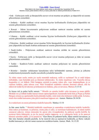 Visio 6000 - Suur-Israel
Missä näkyä ei ole, kansa hukkuu: mutta autuas se, joka pitää lain. Sananlaskut 29:18
Siunattu se kansa, jonka Jumala on Herra, se kansa, jonka hän on valinnut perintöosakseen. Psalmi 33:12
2
• Irak – Eufrat-joen etelä- ja länsipuolella asuvat voivat muuttaa sen pohjois- ja itäpuolelle tai seurata
gibeonilaisten esimerkkiä .
• Jordania – Kaikki asukkaat voivat muuttaa Syyrian koillisalueelle (Eufrat-joen yläpuolelle) tai
seurata gibeonilaisten esimerkkiä .
• Kuwait – Jahran kuvernoraatin pohjoisosan asukkaat saattavat muuttaa etelään tai seurata
gibeonilaisten esimerkkiä .
• Libanon – Kaikki asukkaat voivat muuttaa Syyrian koillisalueelle (Eufrat-joen yläpuolelle) tai
seurata gibeonilaisten esimerkkiä .
• Palestiina - Kaikki asukkaat voivat muuttaa Niilin länsipuolelle tai Syyrian koillisalueelle (Eufrat-
joen yläpuolelle) tai Saudi-Arabian eteläosaan tai seurata gibeonilaisten esimerkkiä .
• Saudi-Arabia – Pohjoisosan asukkaat saattavat muuttaa etelään tai seurata gibeonilaisten
esimerkkiä .
• Syyria – Eufrat-joen etelä- ja länsipuolella asuvat voivat muuttaa pohjoiseen ja itään tai seurata
gibeonilaisten esimerkkiä .
• Turkki – Kaakkois-Turkin asukkaat saattavat muuttaa pohjoiseen tai seurata gibeonilaisten
esimerkkiä .
• Kristityt - Jumalan valtakunnan kansalaisten tulisi hellittämättä saarnata, julistaa ja julkaista
evankeliumia kymmenelle muulle osavaltiolle ja kaikille kansoille.
Te olette maan suola; mutta jos suola menettää makunsa, millä se suolataan? Se ei enää kelpaa
mihinkään, vaan heitetään pois ja ihmisten tallattavaksi. Te olette maailman valo. Vuorella olevaa
kaupunkia ei voi kätkeä. Eikä lamppua sytytetä ja panna vakan alle, vaan lampunjalkaan, ja se
valaisee kaikkia, jotka talossa ovat. Näin loistakoon teidänkin valonne ihmisten edessä, että he
näkisivät teidän hyvät tekonne ja kirkastaisivat Isäänne, joka on taivaissa. Matteus 5:13-16
Ja Jeesus tuli ja puhui heille sanoen: " Minulle on annettu kaikki valta taivaassa ja maan päällä.
Menkää siis ja tehkää kaikki kansat minun opetuslapsikseni, kastamalla heitä Isän ja Pojan ja Pyhän
Hengen nimeen ja opettamalla heitä pitämään kaikki, mitä minä olen käskenyt teidän pitää. Ja katso,
minä olen teidän kanssanne joka päivä maailman loppuun asti. Aamen. Matteus 28:18-20
Ja evankeliumi on ensin julistettava kaikille kansoille. Markus 13:10
Ja hän sanoi heille: " Menkää kaikkialle maailmaan ja saarnatkaa evankeliumia kaikille luoduille.
Joka uskoo ja kastetaan, se pelastuu, mutta joka ei usko, se tuomitaan kadotukseen. Ja nämä merkit
seuraavat uskovia: minun nimessäni he ajavat ulos riivaajahenkiä, he puhuvat uusilla kielillä, he
nostavat käsin käärmeitä, ja jos he juovat jotakin tappavaa, se ei vahingoita heitä, ja he panevat
kätensä sairaiden päälle, ja ne paranevat." Kun Herra oli puhunut heille, hänet otettiin taivaaseen, ja
hän istui Jumalan oikealla puolella. Ja he menivät ulos ja saarnasivat kaikkialla, ja Herra vaikutti
heidän kanssaan ja vahvisti sanan seuraavien merkkien kautta. Aamen. Mark. 16:15-20
 
