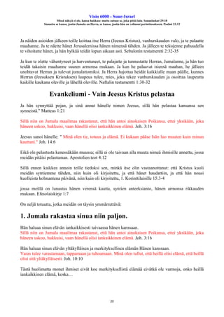 Visio 6000 - Suur-Israel
Missä näkyä ei ole, kansa hukkuu: mutta autuas se, joka pitää lain. Sananlaskut 29:18
Siunattu se kansa, jonka Jumala on Herra, se kansa, jonka hän on valinnut perintöosakseen. Psalmi 33:12
20
Ja näiden asioiden jälkeen teille koittaa itse Herra (Jeesus Kristus), vanhurskauden valo, ja te palaatte
maahanne. Ja te näette hänet Jerusalemissa hänen nimensä tähden. Ja jälleen te tekojenne pahuudella
te vihoitatte hänet, ja hän hylkää teidät lopun aikaan asti. Sebulonin testamentti 2:32-35
Ja kun te olette vähentyneet ja harventuneet, te palajatte ja tunnustatte Herran, Jumalanne, ja hän tuo
teidät takaisin maahanne suuren armonsa mukaan. Ja kun he palaavat isiensä maahan, he jälleen
unohtavat Herran ja tulevat jumalattomiksi. Ja Herra hajottaa heidät kaikkialle maan päälle, kunnes
Herran (Jeesuksen Kristuksen) laupeus tulee, mies, joka tekee vanhurskauden ja osoittaa laupeutta
kaikille kaukana oleville ja lähellä oleville. Naftalin testamentti 1:30-32
Evankeliumi - Vain Jeesus Kristus pelastaa
Ja hän synnyttää pojan, ja sinä annat hänelle nimen Jeesus, sillä hän pelastaa kansansa sen
synneistä." Matteus 1:21
Sillä niin on Jumala maailmaa rakastanut, että hän antoi ainokaisen Poikansa, ettei yksikään, joka
häneen uskoo, hukkuisi, vaan hänellä olisi iankaikkinen elämä. Joh. 3:16
Jeesus sanoi hänelle: " Minä olen tie, totuus ja elämä. Ei kukaan pääse Isän luo muuten kuin minun
kauttani." Joh. 14:6
Eikä ole pelastusta kenessäkään muussa; sillä ei ole taivaan alla muuta nimeä ihmisille annettu, jossa
meidän pitäisi pelastuman. Apostolien teot 4:12
Sillä ennen kaikkea annoin teille tiedoksi sen, minkä itse olin vastaanottanut: että Kristus kuoli
meidän syntiemme tähden, niin kuin oli kirjoitettu, ja että hänet haudattiin, ja että hän nousi
kuolleista kolmantena päivänä, niin kuin oli kirjoitettu, 1. Korinttilaisille 15:3-4
jossa meillä on lunastus hänen verensä kautta, syntien anteeksianto, hänen armonsa rikkauden
mukaan. Efesolaiskirje 1:7
On neljä totuutta, jotka meidän on täysin ymmärrettävä:
1. Jumala rakastaa sinua niin paljon.
Hän haluaa sinun elävän iankaikkisesti taivaassa hänen kanssaan.
Sillä niin on Jumala maailmaa rakastanut, että hän antoi ainokaisen Poikansa, ettei yksikään, joka
häneen uskoo, hukkuisi, vaan hänellä olisi iankaikkinen elämä. Joh. 3:16
Hän haluaa sinun elävän yltäkylläisen ja merkityksellisen elämän Hänen kanssaan.
Varas tulee varastamaan, tappamaan ja tuhoamaan. Minä olen tullut, että heillä olisi elämä, että heillä
olisi sitä yltäkylläisesti. Joh. 10:10
Tästä huolimatta monet ihmiset eivät koe merkityksellistä elämää eivätkä ole varmoja, onko heillä
iankaikkinen elämä, koska…
 