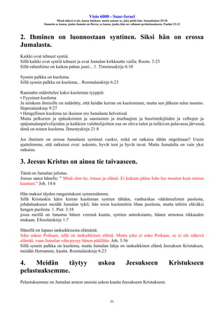 Visio 6000 - Suur-Israel
Missä näkyä ei ole, kansa hukkuu: mutta autuas se, joka pitää lain. Sananlaskut 29:18
Siunattu se kansa, jonka Jumala on Herra, se kansa, jonka hän on valinnut perintöosakseen. Psalmi 33:12
21
2. Ihminen on luonnostaan syntinen. Siksi hän on erossa
Jumalasta.
Kaikki ovat tehneet syntiä.
Sillä kaikki ovat syntiä tehneet ja ovat Jumalan kirkkautta vailla; Room. 3:23
Sillä rahanhimo on kaiken pahan juuri... 1. Timoteuskirje 6:10
Synnin palkka on kuolema.
Sillä synnin palkka on kuolema... Roomalaiskirje 6:23
Raamattu määrittelee kaksi kuoleman tyyppiä:
• Fyysinen kuolema
Ja niinkuin ihmisille on määrätty, että heidän kerran on kuoleminen, mutta sen jälkeen tulee tuomio.
Heprealaiskirje 9:27
• Hengellinen kuolema tai ikuinen ero Jumalasta helvetissä
Mutta pelkurien ja epäuskoisten ja saastaisten ja murhaajien ja huorintekijöiden ja velhojen ja
epäjumalanpalvelijoiden ja kaikkien valehtelijoitten osa on oleva tulen ja tulikiven palavassa järvessä;
tämä on toinen kuolema. Ilmestyskirja 21:8
Jos ihminen on erossa Jumalasta syntinsä vuoksi, mikä on ratkaisu tähän ongelmaan? Usein
ajattelemme, että ratkaisut ovat: uskonto, hyvät teot ja hyvät tavat. Mutta Jumalalta on vain yksi
ratkaisu.
3. Jeesus Kristus on ainoa tie taivaaseen.
Tämä on Jumalan julistus.
Jeesus sanoi hänelle: " Minä olen tie, totuus ja elämä. Ei kukaan pääse Isän luo muuten kuin minun
kauttani." Joh. 14:6
Hän maksoi täyden rangaistuksen synneistämme.
Sillä Kristuskin kärsi kerran kuoleman syntien tähden, vanhurskas väärämielisten puolesta,
johdattaakseen meidät Jumalan tykö; hän tosin kuoletettiin lihan puolesta, mutta tehtiin eläväksi
hengen puolesta. 1. Piet. 3:18
jossa meillä on lunastus hänen verensä kautta, syntien anteeksianto, hänen armonsa rikkauden
mukaan. Efesolaiskirje 1:7
Hänellä on lupaus iankaikkisesta elämästä.
Joka uskoo Poikaan, sillä on iankaikkinen elämä. Mutta joka ei usko Poikaan, se ei ole näkevä
elämää, vaan Jumalan viha pysyy hänen päällään. Joh. 3:36
Sillä synnin palkka on kuolema, mutta Jumalan lahja on iankaikkinen elämä Jeesuksen Kristuksen,
meidän Herramme, kautta. Roomalaiskirje 6:23
4. Meidän täytyy uskoa Jeesukseen Kristukseen
pelastuaksemme.
Pelastuksemme on Jumalan armon ansiota uskon kautta Jeesukseen Kristukseen.
 