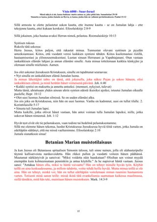 Visio 6000 - Suur-Israel
Missä näkyä ei ole, kansa hukkuu: mutta autuas se, joka pitää lain. Sananlaskut 29:18
Siunattu se kansa, jonka Jumala on Herra, se kansa, jonka hän on valinnut perintöosakseen. Psalmi 33:12
22
Sillä armosta te olette pelastetut uskon kautta, ette itsenne kautta - se on Jumalan lahja - ette
tekojenne kautta, ettei kukaan kerskaisi. Efesolaiskirje 2:8-9
Sillä jokainen, joka huutaa avuksi Herran nimeä, pelastuu. Roomalaiskirje 10:13
Syntisen rukous
Rukoile tätä uskossa:
Herra Jeesus, kiitos paljon, että rakastat minua. Tunnustan olevani syntinen ja pyydän
anteeksiantoasi. Kiitos, että vuodatit veresi kaikkien syntieni tähden. Kiitos kuolemastasi ristillä,
hautaamisestasi ja ylösnousemuksestasi. Luotan sinuun Herranani ja Vapahtajanani. Otan vastaan
iankaikkisen elämän lahjasi ja annan elämäni sinulle. Auta minua tottelemaan kaikkia käskyjäsi ja
olemaan sinulle mieluinen. Aamen.
Jos olet uskonut Jeesukseen Kristukseen, sinulle on tapahtunut seuraavaa:
• Nyt sinulla on iankaikkinen elämä Jumalan luona.
Ja minun lähettäjäni tahto on tämä, että jokaisella, joka näkee Pojan ja uskoo häneen, olisi
iankaikkinen elämä; ja minä herätän hänet viimeisenä päivänä. Joh. 6:40
• Kaikki syntisi on maksettu ja annettu anteeksi. (menneet, nykyiset, tulevat)
Mutta tämä, uhrattuaan yhden ainoan uhrin syntien edestä ikuisiksi ajoiksi, istuutui Jumalan oikealle
puolelle; Hepr. 10:12
• Olet uusi luomus Jumalan silmissä. Se on uuden elämäsi alku.
Jos siis joku on Kristuksessa, niin hän on uusi luomus. Vanha on kadonnut, uusi on tullut tilalle. 2.
Korinttilaisille 5:17
• Sinusta tuli Jumalan lapsi.
Mutta kaikille, jotka ottivat hänet vastaan, hän antoi voiman tulla Jumalan lapsiksi, niille, jotka
uskovat hänen nimeensä. Joh. 1:12
Hyvät teot eivät ole tie pelastukseen, vaan todiste tai hedelmä pelastuksestamme.
Sillä me olemme hänen tekonsa, luodut Kristuksessa Jeesuksessa hyviä töitä varten, jotka Jumala on
edeltäpäin säätänyt, että me niissä vaeltaisimme. Efesolaiskirje 2:10
Jumala siunatkoon sinua!
Betanian Marian muistotilaisuus
Ja kun Jeesus oli Betaniassa spitaalisen Simonin talossa, tuli sinne nainen, jolla oli alabasteripullo
täynnä kallisarvoista nardusvoidetta. Hän rikkoi pullon ja vuodatti voiteen hänen päähänsä.
Muutamat närkästyivät ja sanoivat: "Miksi voidetta näin haaskataan? Olisihan sen voinut myydä
enempään kuin kolmeensataan penninkiin ja antaa köyhille." Ja he napisivat häntä vastaan. Jeesus
sanoi: "Antakaa hänen olla, miksi te häntä vaivaatte? Hän on tehnyt minulle hyvän työn. Köyhät
teillä on aina keskuudessanne, ja milloin tahdotte, voitte tehdä heille hyvää. Mutta minua teillä ei ole
aina. Hän on tehnyt, minkä voi; hän on tullut edeltäpäin voitelemaan minun ruumiini hautaamista
varten. Totisesti minä sanon teille: missä ikinä tätä evankeliumia saarnataan kaikessa maailmassa,
siellä tämäkin, mitä hän teki, mainitaan hänen muistokseen. Mark. 14:3-9
 