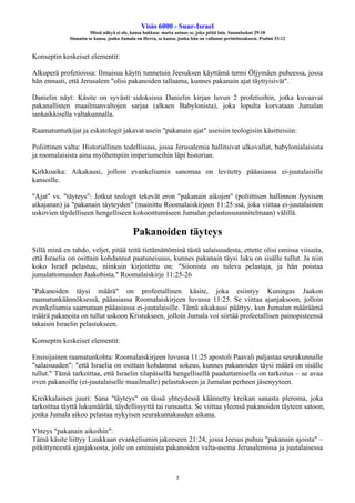 Visio 6000 - Suur-Israel
Missä näkyä ei ole, kansa hukkuu: mutta autuas se, joka pitää lain. Sananlaskut 29:18
Siunattu se kansa, jonka Jumala on Herra, se kansa, jonka hän on valinnut perintöosakseen. Psalmi 33:12
7
Konseptin keskeiset elementit:
Alkuperä profetioissa: Ilmaisua käytti tunnetuin Jeesuksen käyttämä termi Öljymäen puheessa, jossa
hän ennusti, että Jerusalem "olisi pakanoiden tallaama, kunnes pakanain ajat täyttyisivät".
Danielin näyt: Käsite on syvästi sidoksissa Danielin kirjan luvun 2 profetioihin, jotka kuvaavat
pakanallisten maailmanvaltojen sarjaa (alkaen Babylonista), joka lopulta korvataan Jumalan
iankaikkisella valtakunnalla.
Raamatuntutkijat ja eskatologit jakavat usein "pakanain ajat" useisiin teologisiin käsitteisiin:
Poliittinen valta: Historiallinen todellisuus, jossa Jerusalemia hallitsivat ulkovallat, babylonialaisista
ja roomalaisista aina myöhempiin imperiumeihin läpi historian.
Kirkkoaika: Aikakausi, jolloin evankeliumin sanomaa on levitetty pääasiassa ei-juutalaisille
kansoille.
"Ajat" vs. "täyteys": Jotkut teologit tekevät eron "pakanain aikojen" (poliittisen hallinnon fyysisen
aikajanan) ja "pakanain täyteyden" (mainittu Roomalaiskirjeen 11:25:ssä, joka viittaa ei-juutalaisten
uskovien täydelliseen hengelliseen kokoontumiseen Jumalan pelastussuunnitelmaan) välillä.
Pakanoiden täyteys
Sillä minä en tahdo, veljet, pitää teitä tietämättöminä tästä salaisuudesta, ettette olisi omissa viisaita,
että Israelia on osittain kohdannut paatuneisuus, kunnes pakanain täysi luku on sisälle tullut. Ja niin
koko Israel pelastuu, niinkuin kirjoitettu on: "Siionista on tuleva pelastaja, ja hän poistaa
jumalattomuuden Jaakobista." Roomalaiskirje 11:25-26
"Pakanoiden täysi määrä" on profeetallinen käsite, joka esiintyy Kuningas Jaakon
raamatunkäännöksessä, pääasiassa Roomalaiskirjeen luvussa 11:25. Se viittaa ajanjaksoon, jolloin
evankeliumia saarnataan pääasiassa ei-juutalaisille. Tämä aikakausi päättyy, kun Jumalan määräämä
määrä pakanoita on tullut uskoon Kristukseen, jolloin Jumala voi siirtää profeetallisen painopisteensä
takaisin Israelin pelastukseen.
Konseptin keskeiset elementit:
Ensisijainen raamatunkohta: Roomalaiskirjeen luvussa 11:25 apostoli Paavali paljastaa seurakunnalle
"salaisuuden": "että Israelia on osittain kohdannut sokeus, kunnes pakanoiden täysi määrä on sisälle
tullut." Tämä tarkoittaa, että Israelin tilapäisellä hengellisellä paaduttamisella on tarkoitus – se avaa
oven pakanoille (ei-juutalaiselle maailmalle) pelastukseen ja Jumalan perheen jäsenyyteen.
Kreikkalainen juuri: Sana "täyteys" on tässä yhteydessä käännetty kreikan sanasta pleroma, joka
tarkoittaa täyttä lukumäärää, täydellisyyttä tai runsautta. Se viittaa yleensä pakanoiden täyteen satoon,
jonka Jumala aikoo pelastaa nykyisen seurakuntakauden aikana.
Yhteys "pakanain aikoihin":
Tämä käsite liittyy Luukkaan evankeliumin jakeeseen 21:24, jossa Jeesus puhuu "pakanain ajoista" –
pitkittyneestä ajanjaksosta, jolle on ominaista pakanoiden valta-asema Jerusalemissa ja juutalaisessa
 