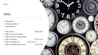 Kello
• Mitä kello on?
• Kuinka paljon kello on?
• Paljonko kello on?
• Kello on kuusi. 06.00 / 18.00
• Kello on tasan kuusi. (exactly)
• Kello on noin kuusi. (approximately)
• Kello on puoli kuusi 05.30 / 17.30
• Kello on viisi vaille kuusi. 05.55 / 17.55
• Kello on viisitoista/varttia yli kuusi. 06.15 / 18.15
 