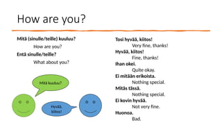 How are you?
Mitä (sinulle/teille) kuuluu?
How are you?
Entä sinulle/teille?
What about you?
Tosi hyvää, kiitos!
Very fine, thanks!
Hyvää, kiitos!
Fine, thanks!
Ihan okei.
Quite okay.
Ei mitään erikoista.
Nothing special.
Mitäs tässä.
Nothing special.
Ei kovin hyvää.
Not very fine.
Huonoa.
Bad.
Mitä kuuluu?
Hyvää,
kiitos!
 
