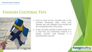  And as close as the countries are in this
northern European area, Finns and
Swedes are very different and should not
be considered one in the same.
 These countries uphold a bitter rivalry so it
is vital that you remember Finland is a
Nordic country, and Sweden is a
Scandinavian country.
 