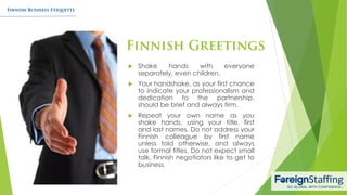  Shake hands with everyone
separately, even children.
 Your handshake, as your first chance
to indicate your professionalism and
dedication to the partnership,
should be brief and always firm.
 Repeat your own name as you
shake hands, using your title, first
and last names. Do not address your
Finnish colleague by first name
unless told otherwise, and always
use formal titles. Do not expect small
talk, Finnish negotiators like to get to
business.
 