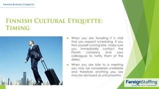  When you are traveling it is vital
that you respect scheduling. If you
find yourself running late, make sure
you immediately contact the
Finnish company and your
colleagues to notify them of the
delay.
 When you are late to a meeting
you may be considered unreliable
and therefore anything you say
may be dismissed as untrustworthy.
 