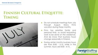  Do not schedule meetings from July
through August. Many Finns
vacation during these months.
 Finns too prioritize family and
personal time, so avoid requesting
work to be done on the weekends.
And do know that business hours
change seasonally in Finland.
 During winter months business hours
are from 8:00 - 5:15, while in the
summer, hours are 8:00 - 4:15.
 