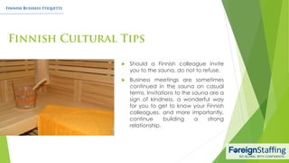  Should a Finnish colleague invite
you to the sauna, do not to refuse.
 Business meetings are sometimes
continued in the sauna on casual
terms. Invitations to the sauna are a
sign of kindness, a wonderful way
for you to get to know your Finnish
colleagues, and more importantly,
continue building a strong
relationship.
 