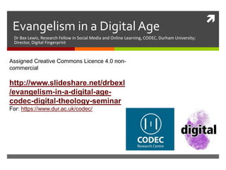 
Evangelism in a Digital Age
Dr Bex Lewis, Research Fellow in Social Media and Online Learning, CODEC, Durham University;
Director, Digital Fingerprint
Assigned Creative Commons Licence 4.0 non-
commercial
http://www.slideshare.net/drbexl
/evangelism-in-a-digital-age-
codec-digital-theology-seminar
For: https://www.dur.ac.uk/codec/
 