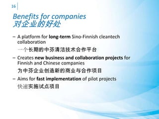 Benefits for companies
对企业的好处
– A platform for long-term Sino-Finnish cleantech
collaboration
一个长期的中芬清洁技术合作平台
– Creates new business and collaboration projects for
Finnish and Chinese companies
为中芬企业创造新的商业与合作项目
– Aims for fast implementation of pilot projects
快速实施试点项目
16
 