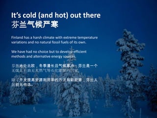 Finland has a harsh climate with extreme temperature
variations and no natural fossil fuels of its own.
We have had no choice but to develop efficient
methods and alternative energy sources.
芬兰地处北欧，冬季漫长且气候寒冷；芬兰是一个
无煤无石油无天然气等石化能源的国家。
除了开发提高资源利用率的方法和新能源，芬兰人
民别无他选。
It’s cold (and hot) out there
芬兰气候严寒
 