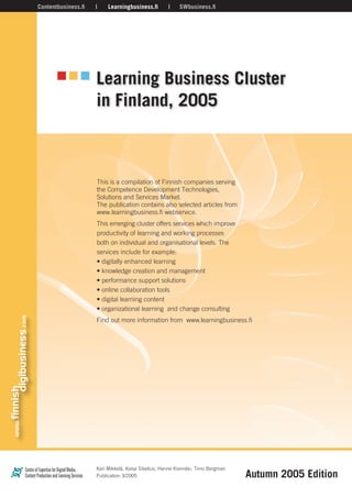 Learning Business Cluster
in Finland, 2005
Contentbusiness.ﬁ Learningbusiness.ﬁ SWbusiness.ﬁ
This is a compilation of Finnish companies serving
the Competence Development Technologies,
Solutions and Services Market.
The publication contains also selected articles from
www.learningbusiness.fi webservice.��
����������������������������������������������������
�����������������������������������������������
��������������������������������������������������
�����������������������������
�����������������������������
�����������������������������������
�������������������������������
����������������������������
��������������������������
�������������������������������������������������
������������������������������ ����������������������
�Autumn ������������
�������������������������������������������i, Timo Bergman
������������3�����
 