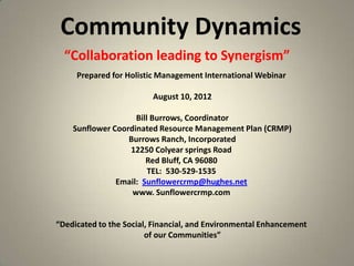 Community Dynamics
  “Collaboration leading to Synergism”
     Prepared for Holistic Management International Webinar

                         August 10, 2012

                    Bill Burrows, Coordinator
    Sunflower Coordinated Resource Management Plan (CRMP)
                  Burrows Ranch, Incorporated
                  12250 Colyear springs Road
                       Red Bluff, CA 96080
                        TEL: 530-529-1535
               Email: Sunflowercrmp@hughes.net
                   www. Sunflowercrmp.com


“Dedicated to the Social, Financial, and Environmental Enhancement
                        of our Communities”
 