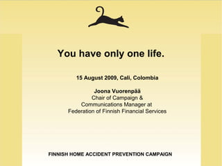 FINNISH HOME ACCIDENT PREVENTION CAMPAIGN
You have only one life.
15 August 2009, Cali, Colombia
Joona Vuorenpää
Chair of Campaign &
Communications Manager at
Federation of Finnish Financial Services
 