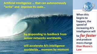When this
begins to
happen, the
speed of
increasing AI’s
intelligence will
be far faster
and produce
more change
than Moore’s
Law
by responding to feedback from
sensor networks worldwide,
will accelerate AI’s intelligence
worldwide… moment by moment
Artificial Intelligence … that can autonomously
“write” and improve its code…
 