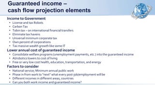 Guaranteed income –
cash flow projection elements
Income to Government
• License and tax Robots
• Carbon Tax
• Tobin tax – on international financial transfers
• Eliminate tax havens
• Universal minimum corporate tax
• Own percent of corporations
• Tax massive wealth growth like some IT
Lower annual cost of guaranteed income
• Consolidate welfare programs (unemployment payments, etc.) into the guaranteed income
• AI/robotics lowers to cost of living
• Free or very low cost health, education, transportation, and energy
Factors to consider
• National service; Minimum annual public work
• Phase in from work to “next” what every post-job/employment will be
• Different incomes in different areas, countries
• Can you both work income and guaranteed income?
 
