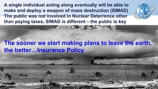 A single individual acting along eventually will be able to
make and deploy a weapon of mass destruction (SIMAD)
The public was not involved in Nuclear Deterrence other
than paying taxes, SIMAD is different – the public is key
The sooner we start making plans to leave the earth,
the better…Insurance Policy
 