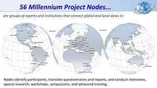 56 Millennium Project Nodes...
Nodes identify participants, translate questionnaires and reports, and conduct interviews,
special research, workshops, symposiums, and advanced training.
are groups of experts and institutions that connect global and local views in:
 
