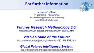 For further information
Jerome C. Glenn
+1-202-686-5179 phone/fax
Jerome.Glenn@Millennium-Project.org
www.StateoftheFuture.org
Futures Research Methodology 3.0:
http://millennium-project.org/millennium/FRM-V3.html
2015-16 State of the Future:
http://millennium-project.org/millennium/201516SOF.html
Global Futures Intelligence System:
http://millennium-project.org/millennium/GFIS.html
 