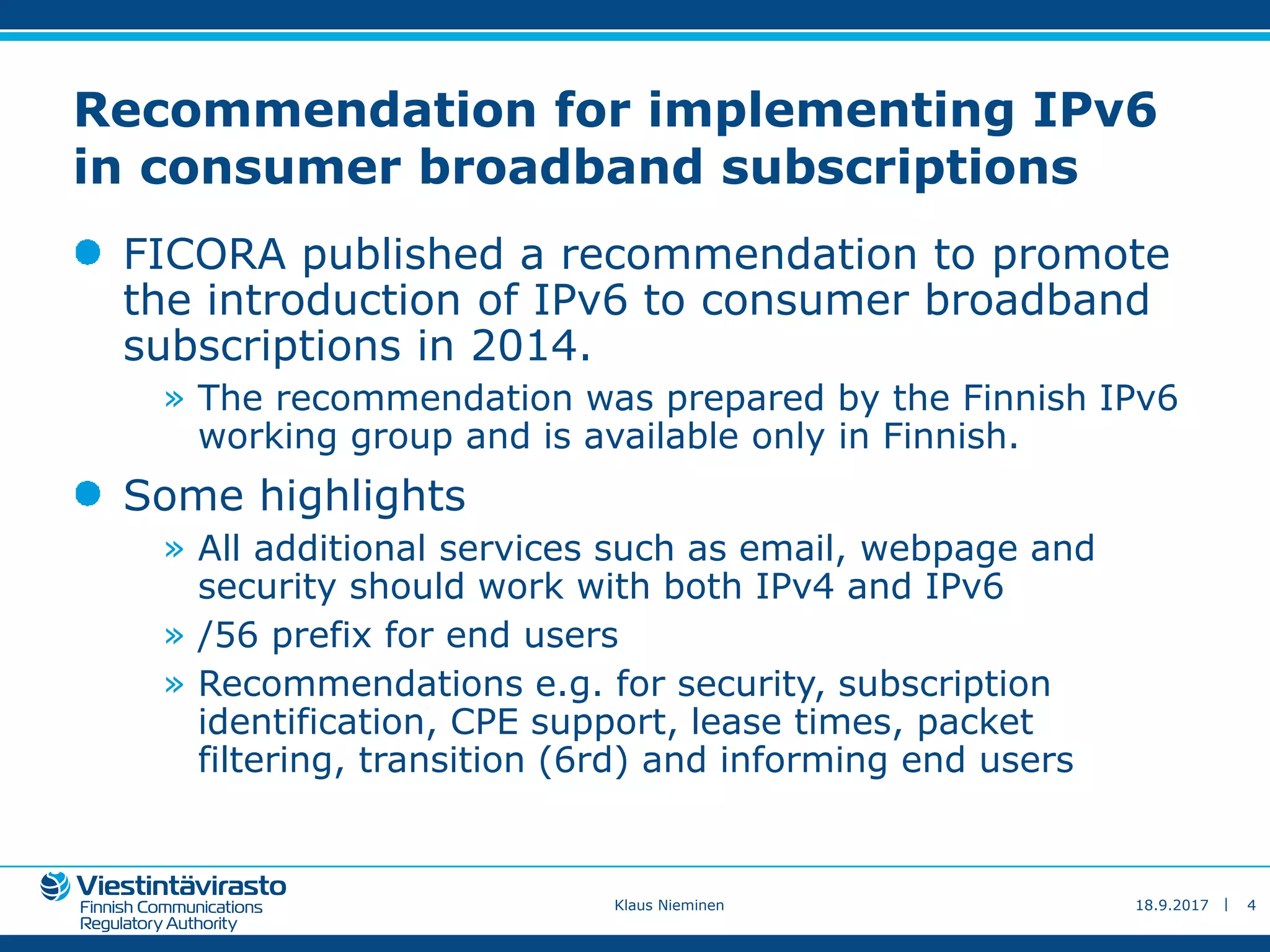 |
Recommendation for implementing IPv6
in consumer broadband subscriptions
FICORA published a recommendation to promote
the introduction of IPv6 to consumer broadband
subscriptions in 2014.
» The recommendation was prepared by the Finnish IPv6
working group and is available only in Finnish.
Some highlights
» All additional services such as email, webpage and
security should work with both IPv4 and IPv6
» /56 prefix for end users
» Recommendations e.g. for security, subscription
identification, CPE support, lease times, packet
filtering, transition (6rd) and informing end users
18.9.2017Klaus Nieminen 4
 