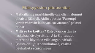 • Matkallanne markkinoille osa olisi halunnut
oikaista jään yli. Äidin opetus: "Parempi
virsta väärään kuin vaaksa vaaraan" pelasti
teidät.
• Mitä se tarkoittaa? Katsokaa karttaa ja
laskekaa kävelyreittien A ja B pituudet
metreinä käyttäen villalangan pätkää.
• (virsta on 1/10 peninkulmaa, vaaksa
peukalosta etusormeen)
 
