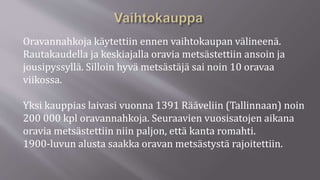 Oravannahkoja käytettiin ennen vaihtokaupan välineenä.
Rautakaudella ja keskiajalla oravia metsästettiin ansoin ja
jousipyssyllä. Silloin hyvä metsästäjä sai noin 10 oravaa
viikossa.
Yksi kauppias laivasi vuonna 1391 Rääveliin (Tallinnaan) noin
200 000 kpl oravannahkoja. Seuraavien vuosisatojen aikana
oravia metsästettiin niin paljon, että kanta romahti.
1900-luvun alusta saakka oravan metsästystä rajoitettiin.
 