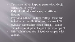 • Ostajat pyytävät kappaa perunoita. Myyjä
antaa sen, ja kysyy:
• Paljonko tämä vanha kappamitta on
litroina?
• Pöydällä 1dl, 5dl ja 10dl mittoja, tarkoitus
kokeilla perunoilla tilavuus, vastaus 4,58l
• Nykyään kappaa käytetään torilla. Tilavuus
on tarkentunut: pieni kappa 2l ja iso kappa 5l
• Miksiköhän kauppiaat käyttävät kappaa eikä
vaakaa?
 