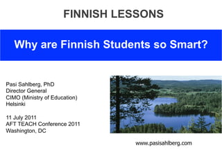FINNISH LESSONS

   Why are Finnish Students so Smart?


Pasi Sahlberg, PhD
Director General
CIMO (Ministry of Education)
Helsinki

11 July 2011
AFT TEACH Conference 2011
Washington, DC

                                www.pasisahlberg.com
 