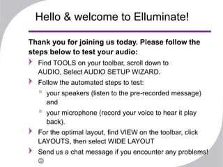 Hello & welcome to Elluminate!

Thank you for joining us today. Please follow the
steps below to test your audio:
  Find TOOLS on your toolbar, scroll down to
  AUDIO, Select AUDIO SETUP WIZARD.
  Follow the automated steps to test:
     your speakers (listen to the pre-recorded message)
      and
     your microphone (record your voice to hear it play
      back).
  For the optimal layout, find VIEW on the toolbar, click
  LAYOUTS, then select WIDE LAYOUT
  Send us a chat message if you encounter any problems!
  
 