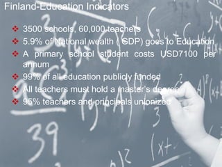  3500 schools, 60,000 teachers
 5.9% of National wealth ( GDP) goes to Education
 A primary school student costs USD7100 per
annum
 99% of all education publicly funded
 All teachers must hold a master’s degree
 95% teachers and principals unionized
Finland-Education Indicators
 