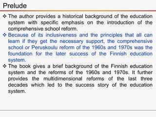 Prelude
 The author provides a historical background of the education
system with specific emphasis on the introduction of the
comprehensive school reform.
 Because of its inclusiveness and the principles that all can
learn if they get the necessary support, the comprehensive
school or Peruskoulu reform of the 1960s and 1970s was the
foundation for the later success of the Finnish education
system.
 The book gives a brief background of the Finnish education
system and the reforms of the 1960s and 1970s. It further
provides the multidimensional reforms of the last three
decades which led to the success story of the education
system.
 