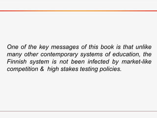 One of the key messages of this book is that unlike
many other contemporary systems of education, the
Finnish system is not been infected by market-like
competition & high stakes testing policies.
 
