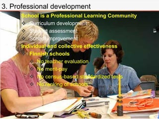 3. Professional development
School is a Professional Learning Community
 Curriculum development
 Student assessment
 School improvement
Individual and collective effectiveness
 Finnish schools
 No teacher evaluation
 No merit-pay
 No census-based standardized tests
 No ranking of schools
 