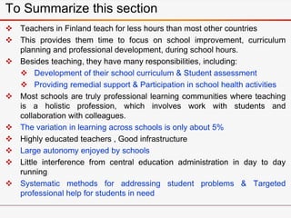 To Summarize this section
 Teachers in Finland teach for less hours than most other countries
 This provides them time to focus on school improvement, curriculum
planning and professional development, during school hours.
 Besides teaching, they have many responsibilities, including:
 Development of their school curriculum & Student assessment
 Providing remedial support & Participation in school health activities
 Most schools are truly professional learning communities where teaching
is a holistic profession, which involves work with students and
collaboration with colleagues.
 The variation in learning across schools is only about 5%
 Highly educated teachers , Good infrastructure
 Large autonomy enjoyed by schools
 Little interference from central education administration in day to day
running
 Systematic methods for addressing student problems & Targeted
professional help for students in need
 