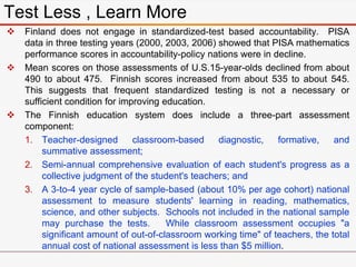  Finland does not engage in standardized-test based accountability. PISA
data in three testing years (2000, 2003, 2006) showed that PISA mathematics
performance scores in accountability-policy nations were in decline.
 Mean scores on those assessments of U.S.15-year-olds declined from about
490 to about 475. Finnish scores increased from about 535 to about 545.
This suggests that frequent standardized testing is not a necessary or
sufficient condition for improving education.
 The Finnish education system does include a three-part assessment
component:
1. Teacher-designed classroom-based diagnostic, formative, and
summative assessment;
2. Semi-annual comprehensive evaluation of each student's progress as a
collective judgment of the student's teachers; and
3. A 3-to-4 year cycle of sample-based (about 10% per age cohort) national
assessment to measure students' learning in reading, mathematics,
science, and other subjects. Schools not included in the national sample
may purchase the tests. While classroom assessment occupies "a
significant amount of out-of-classroom working time" of teachers, the total
annual cost of national assessment is less than $5 million.
Test Less , Learn More
 
