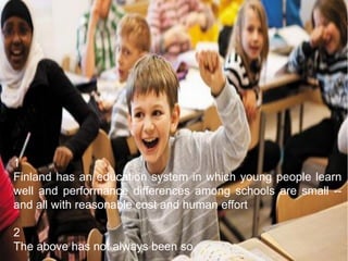 1
Finland has an education system in which young people learn
well and performance differences among schools are small --
and all with reasonable cost and human effort
2
The above has not always been so
 