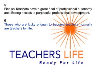 5
Finnish Teachers have a great deal of professional autonomy
and lifelong access to purposeful professional development.
6
Those who are lucky enough to become teachers normally
are teachers for life.
 