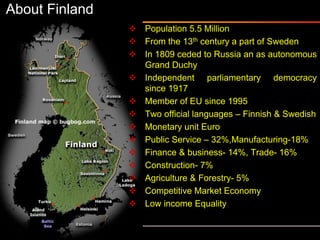 About Finland
 Population 5.5 Million
 From the 13th century a part of Sweden
 In 1809 ceded to Russia an as autonomous
Grand Duchy
 Independent parliamentary democracy
since 1917
 Member of EU since 1995
 Two official languages – Finnish & Swedish
 Monetary unit Euro
 Public Service – 32%,Manufacturing-18%
 Finance & business- 14%, Trade- 16%
 Construction- 7%
 Agriculture & Forestry- 5%
 Competitive Market Economy
 Low income Equality
 