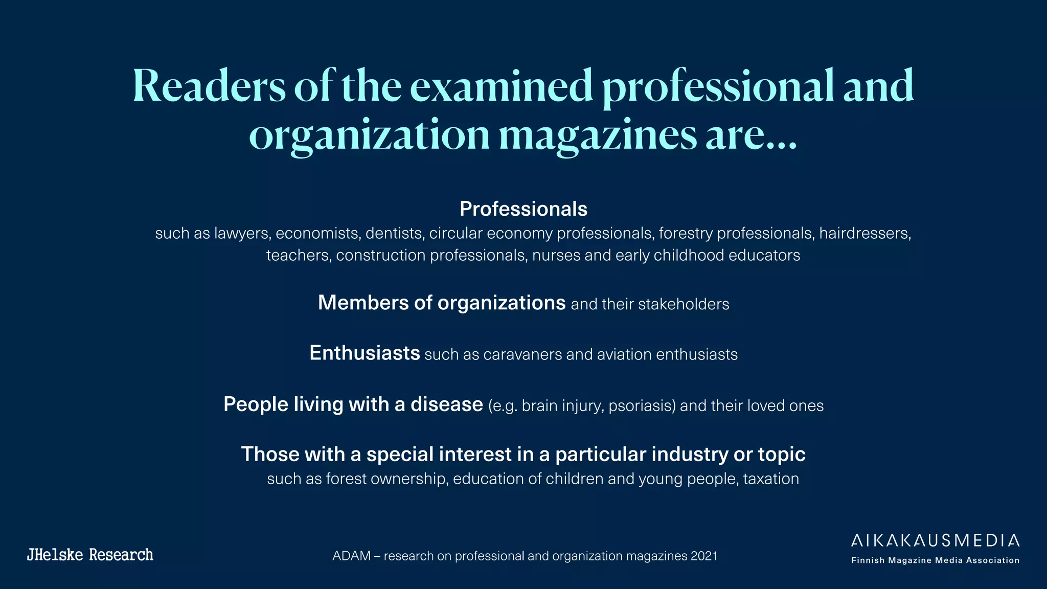 ADAM – research on professional and organization magazines 2021
Readers of the examined professional and
organization magazines are…
Professionals
such as lawyers, economists, dentists, circular economy professionals, forestry professionals, hairdressers,
teachers, construction professionals, nurses and early childhood educators
Members of organizations and their stakeholders
Enthusiasts such as caravaners and aviation enthusiasts
People living with a disease (e.g. brain injury, psoriasis) and their loved ones
Those with a special interest in a particular industry or topic
such as forest ownership, education of children and young people, taxation
 