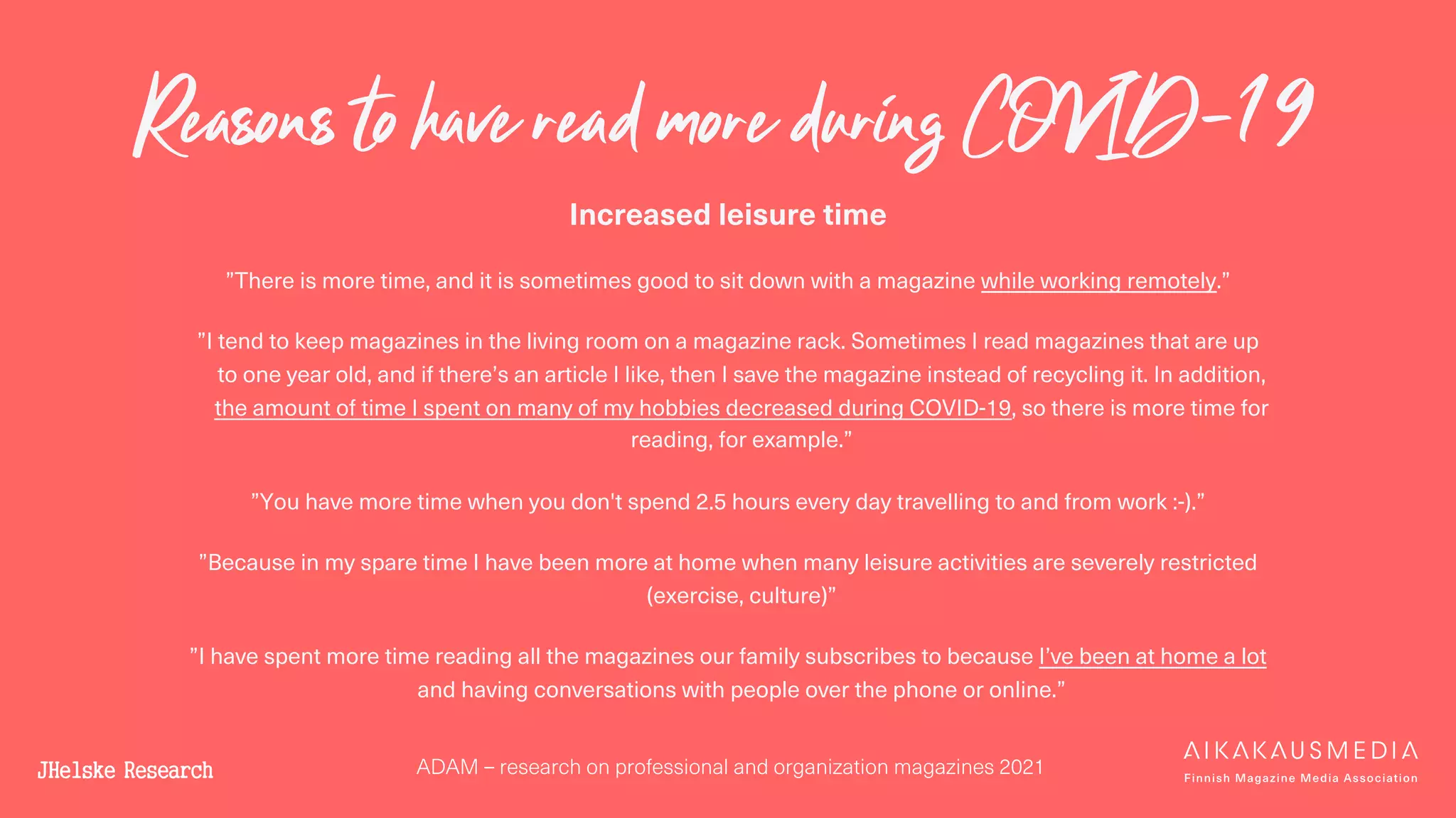 ADAM – research on professional and organization magazines 2021
Reasons to have read more during COVID-19
Increased leisure time
”There is more time, and it is sometimes good to sit down with a magazine while working remotely.”
”I tend to keep magazines in the living room on a magazine rack. Sometimes I read magazines that are up
to one year old, and if there’s an article I like, then I save the magazine instead of recycling it. In addition,
the amount of time I spent on many of my hobbies decreased during COVID-19, so there is more time for
reading, for example.”
”You have more time when you don't spend 2.5 hours every day travelling to and from work :-).”
”Because in my spare time I have been more at home when many leisure activities are severely restricted
(exercise, culture)”
”I have spent more time reading all the magazines our family subscribes to because I’ve been at home a lot
and having conversations with people over the phone or online.”
 