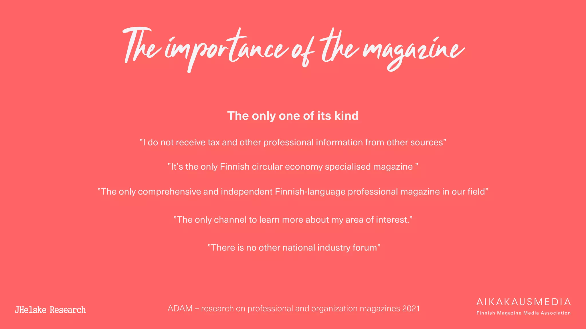 ADAM – research on professional and organization magazines 2021
The importance of the magazine
The only one of its kind
”I do not receive tax and other professional information from other sources”
”It’s the only Finnish circular economy specialised magazine ”
”The only comprehensive and independent Finnish-language professional magazine in our field”
”The only channel to learn more about my area of interest.”
”There is no other national industry forum”
 